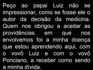 Peço ao papai Luiz não se impressionar, como se fosse ele o autor da decisão da medicina. Quem nos obrigou a aceitar as providências em que nos envolvemos foi a minha doença que estou aprendendo aqui, com o vovô Luiz e com o vovô Ponciano, a receber como sendo a minha dívida.  