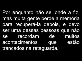 Por enquanto não sei onde a fiz, mas muita gente perde a memória para recuperá-la depois, e devo ser uma dessas pessoas que não se recordam de muitos acontecimentos que estão trancados na retaguarda.  