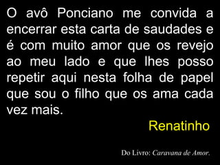 O avô Ponciano me convida a encerrar esta carta de saudades e é com muito amor que os revejo ao meu lado e que lhes posso repetir aqui nesta folha de papel que sou o filho que os ama cada vez mais.  Renatinho   Do Livro:  Caravana de Amor. 