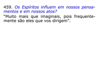 459. Os Espíritos influem em nossos pensa-
mentos e em nossos atos?
“Muito mais que imaginais, pois frequente-
mente são eles que vos dirigem.”
489. Há Espíritos que se liguem particular-
mente a um indivíduo para protegê-lo?
“Há o irmão espiritual, o que chamais o bom
Espírito ou o bom gênio.”
490. Que se deve entender por anjo de guar-
da ou anjo guardião?
“O Espírito protetor, pertencente a uma or-
dem elevada.”
 