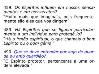 459. Os Espíritos influem em nossos pensa-
mentos e em nossos atos?
“Muito mais que imaginais, pois frequente-
mente são eles que vos dirigem.”
489. Há Espíritos que se liguem particular-
mente a um indivíduo para protegê-lo?
“Há o irmão espiritual, o que chamais o bom
Espírito ou o bom gênio.”
490. Que se deve entender por anjo de guar-
da ou anjo guardião?
“O Espírito protetor, pertencente a uma or-
dem elevada.”
 