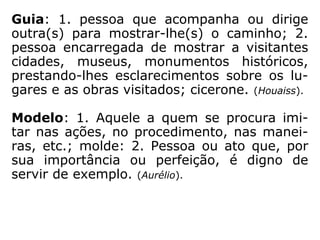 Guia: 1. pessoa que acompanha ou dirige
outra(s) para mostrar-lhe(s) o caminho; 2.
pessoa encarregada de mostrar a visitantes
cidades, museus, monumentos históricos,
prestando-lhes esclarecimentos sobre os lu-
gares e as obras visitados; cicerone. (HOUAISS).
Modelo: 1. Aquele a quem se procura imi-
tar nas ações, no procedimento, nas manei-
ras, etc.; molde: 2. Pessoa ou ato que, por
sua importância ou perfeição, é digno de
servir de exemplo. (AURÉLIO).
 