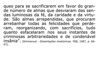 Emmanuel, o mentor de Chico Xavier, tem a
seguinte opinião:
“Os médiuns, em sua generalidade, não são
missionários na acepção comum do termo;
são almas que fracassaram desastradamen-
te, que contrariaram, sobremaneira, o curso
das leis divinas, e que resgatam, sob o peso
de severos compromissos e ilimitadas res-
ponsabilidades, o passado obscuro e delituo-
so. O seu pretérito, muitas vezes, se encon-
tra enodoado de graves deslizes e de erros
clamorosos. Quase sempre, são espíritos que
tombaram dos cumes sociais, pelos abusos
do poder, da autoridade, da fortuna e da
inteligência, e que regressam ao orbe terrá-
 