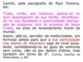 queo para se sacrificarem em favor do gran-
de número de almas que desviaram das sen-
das luminosas da fé, da caridade e da virtu-
de. São almas arrependidas, que procuram
arrebanhar todas as felicidades que perde-
ram, reorganizando, com sacrifícios, tudo
quanto esfacelaram nos seus instantes de
criminosas arbitrariedades e de condenável
insânia.” (EMMANUEL, Dissertações mediúnicas, p. 66-67).
 