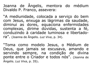 “A mediunidade é, antes de tudo, uma oportu-
nidade de servir, bênção de Deus, que faculta
manter o contato com a vida espiritual. Graças
ao intercâmbio, podemos ter aqui, não apenas
a certeza da sobrevivência da vida após a
morte, mas também o equilíbrio para resga-
tarmos com proficiência os débitos adquiridos
nas encarnações anteriores. É graças à mediu-
nidade que o homem tem a antevisão do seu
futuro espiritual e, ao mesmo tempo, o relato
daqueles que o precederam na viagem de
volta à erraticidade, trazendo-lhe informes de
segurança, diretrizes de equilíbrio e a oportu-
nidade de refazer o caminho pelas lições que
ele absorve do contato mantido com os desen-
carnados.” (DIVALDO P. FRANCO, Diretrizes de Segurança, p. 15).
 