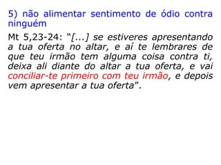 2) evitar o excesso de preocupação com as
coisas mundanas
Lc 10, 38-42: “Ora, quando iam de caminho,
entrou Jesus numa aldeia; e certa mulher, por
nome Marta, o recebeu em sua casa. Tinha
esta uma irmã chamada Maria, a qual, sentan-
do-se aos pés do Senhor, ouvia a sua palavra.
Marta, porém, andava preocupada com muito
serviço; e aproximando-se, disse: Senhor, não
se te dá que minha irmã me tenha deixado a
servir sozinha? Dize-lhe, pois, que me ajude.
Respondeu-lhe o Senhor: Marta, Marta, estás
ansiosa e perturbada com muitas coisas;
entretanto poucas são necessárias, ou mesmo
uma só; e Maria escolheu a boa parte, a qual
não lhe será tirada.”
 