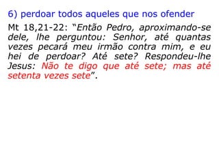 3) praticar o amor ao próximo na sua máxi-
ma expressão
Mt 5,43-47: “Ouvistes que foi dito: Amarás
ao teu próximo, e odiarás ao teu inimigo. Eu,
porém, vos digo: Amai aos vossos inimigos,
e orai pelos que vos perseguem; para que
vos torneis filhos do vosso Pai que está nos
céus; porque ele faz nascer o seu sol sobre
maus e bons, e faz chover sobre justos e
injustos. Pois, se amardes aos que vos
amam, que recompensa tereis? não fazem os
publicanos também o mesmo? E, se saudar-
des somente os vossos irmãos, que fazeis
demais? não fazem os gentios também o
mesmo?”
 