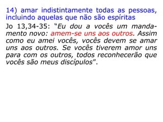 11) não se apegar a formalismo religioso
Jo 8,2-11: “[…] Chegaram os doutores da Lei
e os fariseus trazendo uma mulher, […] dis-
seram a Jesus: 'Mestre, essa mulher foi pega
em flagrante cometendo adultério. A Lei de
Moisés manda que mulheres desse tipo de-
vem ser apedrejadas. E tu, o que dizes?' […]
Jesus se levantou e disse: 'Quem de vocês
não tiver pecado, atire nela a primeira pe-
dra'. […] eles foram saindo um a um, come-
çando pelos mais velhos. E Jesus […] se le-
vantou e perguntou: 'Mulher, onde estão os
outros? Ninguém condenou você?' Ela res-
pondeu: 'Ninguém, Senhor'. Então Jesus dis-
se: 'Eu também não a condeno. Pode ir, e
não peque mais'."
 
