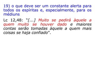 16) manter-se em vibrações elevadas para
não se sintonizar com espíritos inferiores
Mt 12,43-45: “Quando um espírito mau sai
de um homem, ele fica vagando em lugares
desertos, procurando repouso, e não o
encontra. Então ele diz: 'Vou já voltar para a
casa de onde saí'. Quando ele chega, encon-
tra a casa vazia, varrida e arrumada. Então
ele vai, e traz consigo outros sete espíritos
piores do que ele. Eles entram e moram aí;
no fim, esse homem fica em condição pior do
que antes. É o que vai acontecer com esta
geração má.”
 