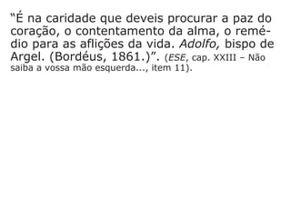 18) manter-se fiel aos ensinos de Jesus
Mt 5,13-16: “Vocês são o sal da terra. Ora,
se o sal perde o gosto, com que poderemos
salgá-lo? Não serve para mais nada; serve
só para ser jogado fora e ser pisado pelos
homens. Vocês são a luz do mundo. Não
pode ficar escondida uma cidade construída
sobre um monte. Ninguém acende uma
lâmpada para colocá-la debaixo de uma
vasilha, e sim para colocá-la no candeeiro,
onde ela brilha para todos os que estão em
casa. Assim também: que a luz de vocês bri-
lhe diante dos homens, para que eles vejam
as boas obras que vocês fazem, e louvem o
Pai de vocês que está no céu."
 