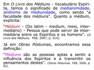 Em O Livro dos Médiuns - Vocabulário Espíri-
ta, temos o significado de medianimidade,
sinônimo de mediunidade, como sendo "a
faculdade dos médiuns". Quanto a médium,
explicita:
“Médium - (Do latim - medium, meio, inter-
mediário) - Pessoa que pode servir de inter-
mediária entre os Espíritos e os homens.” (O
Livro dos Médiuns. FEB, 2007, p. 514).
Já em Obras Póstumas, encontramos essa
definição:
“Médiuns são as pessoas aptas a sentir a
influência dos Espíritos e a transmitir os pen-
samentos destes.” (Obras Póstumas. FEB, 2006, p. 62).
 