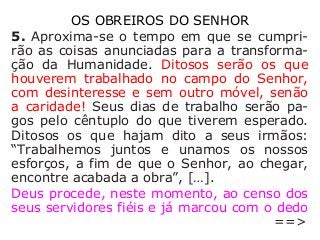 OS OBREIROS DO SENHOR
5. Aproxima-se o tempo em que se cumpri-
rão as coisas anunciadas para a transforma-
ção da Humanidade. Ditosos serão os que
houverem trabalhado no campo do Senhor,
com desinteresse e sem outro móvel, senão
a caridade! Seus dias de trabalho serão pa-
gos pelo cêntuplo do que tiverem esperado.
Ditosos os que hajam dito a seus irmãos:
“Trabalhemos juntos e unamos os nossos
esforços, a fim de que o Senhor, ao chegar,
encontre acabada a obra”, […].
Deus procede, neste momento, ao censo dos
seus servidores fiéis e já marcou com o dedo
==>
 
