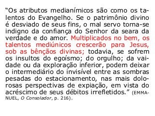 “Os atributos medianímicos são como os ta-
lentos do Evangelho. Se o patrimônio divino
é desviado de seus fins, o mal servo torna-se
indigno da confiança do Senhor da seara da
verdade e do amor. Multiplicados no bem, os
talentos mediúnicos crescerão para Jesus,
sob as bênçãos divinas; todavia, se sofrem
os insultos do egoísmo; do orgulho; da vai-
dade ou da exploração inferior, podem deixar
o intermediário do invisível entre as sombras
pesadas do estacionamento, nas mais dolo-
rosas perspectivas de expiação, em vista do
acréscimo de seus débitos irrefletidos.” (EMMA-
NUEL, O Consolador, p. 216).
 