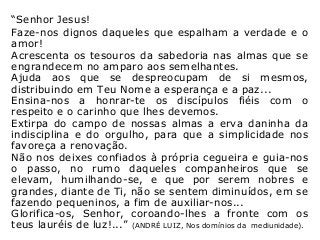 “Senhor Jesus!
Faze-nos dignos daqueles que espalham a verdade e o
amor!
Acrescenta os tesouros da sabedoria nas almas que se
engrandecem no amparo aos semelhantes.
Ajuda aos que se despreocupam de si mesmos,
distribuindo em Teu Nome a esperança e a paz...
Ensina-nos a honrar-te os discípulos fiéis com o
respeito e o carinho que lhes devemos.
Extirpa do campo de nossas almas a erva daninha da
indisciplina e do orgulho, para que a simplicidade nos
favoreça a renovação.
Não nos deixes confiados à própria cegueira e guia-nos
o passo, no rumo daqueles companheiros que se
elevam, humilhando-se, e que por serem nobres e
grandes, diante de Ti, não se sentem diminuídos, em se
fazendo pequeninos, a fim de auxiliar-nos...
Glorifica-os, Senhor, coroando-lhes a fronte com os
teus lauréis de luz!...” (ANDRÉ LUIZ, Nos domínios da mediunidade).
 