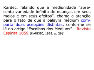 Kardec, falando que a mediunidade “apre-
senta variedade infinita de nuanças em seus
meios e em seus efeitos”, chama a atenção
para o fato de que a palavra médium com-
porta duas acepções distintas, conforme se
lê no artigo “Escolhos dos Médiuns”, publi-
cado na Revista Espírita 1859 (p. 29):
 
