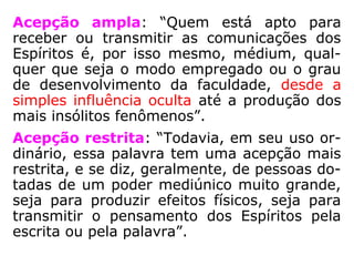 Acepção ampla: “Quem está apto para
receber ou transmitir as comunicações dos
Espíritos é, por isso mesmo, médium, qual-
quer que seja o modo empregado ou o grau
de desenvolvimento da faculdade, desde a
simples influência oculta até a produção dos
mais insólitos fenômenos.”
Acepção restrita: “Todavia, em seu uso or-
dinário, essa palavra tem uma acepção mais
restrita, e se diz, geralmente, de pessoas do-
tadas de um poder mediúnico muito grande,
seja para produzir efeitos físicos, seja para
transmitir o pensamento dos Espíritos pela
escrita ou pela palavra.”
 