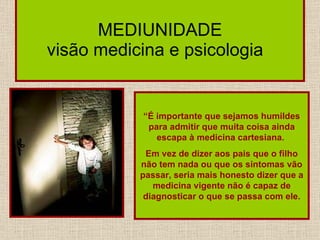 MEDIUNIDADE visão medicina e psicologia  “ É importante que sejamos humildes para admitir que muita coisa ainda escapa à medicina cartesiana.  Em vez de dizer aos pais que o filho não tem nada ou que os sintomas vão passar, seria mais honesto dizer que a medicina vigente não é capaz de diagnosticar o que se passa com ele. 