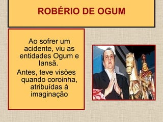 Ao sofrer um acidente, viu as entidades Ogum e Iansã.  Antes, teve visões quando coroinha, atribuídas à imaginação   ROBÉRIO DE OGUM   