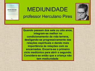 MEDIUNIDADE   professor Herculano Pires   Quando passam dos sete ou oito anos, integram-se melhor no condicionamento da vida terrena, desligando-se progressivamente das relações espirituais e dando mais importância às relações com os encarnados. Encerra-se o primeiro ciclo mediúnico para abrir o segundo. Considera-se então que a criança não tem mediunidade  