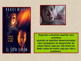 Segundo a doutrina espírita, isso acontece quando os espíritos desencarnados não conseguem se desprender do plano físico, seja por não terem se dado conta da morte, seja por não a aceitarem.  