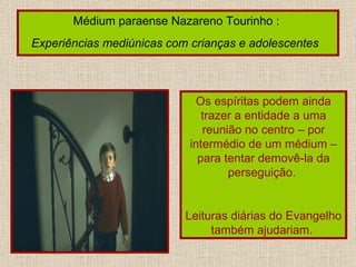 Médium paraense Nazareno Tourinho :  Experiências mediúnicas com crianças e adolescentes   Os espíritas podem ainda trazer a entidade a uma reunião no centro – por intermédio de um médium – para tentar demovê-la da perseguição.  Leituras diárias do Evangelho também ajudariam.  