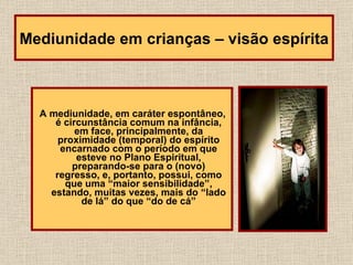 A mediunidade, em caráter espontâneo, é circunstância comum na infância, em face, principalmente, da proximidade (temporal) do espírito encarnado com o período em que esteve no Plano Espiritual, preparando-se para o (novo) regresso, e, portanto, possui, como que uma “maior sensibilidade”, estando, muitas vezes, mais do “lado de lá” do que “do de cá” Mediunidade em crianças – visão espírita 