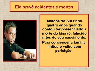 Marcos do Sul tinha quatro anos quando contou ter presenciado a morte do bisavô, falecido antes de seu nascimento.  Para convencer a família, imitou o velho com perfeição.  .  Ele prevê acidentes e mortes 