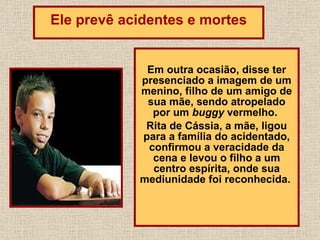 Em outra ocasião, disse ter presenciado a imagem de um menino, filho de um amigo de sua mãe, sendo atropelado por um  buggy  vermelho.  Rita de Cássia, a mãe, ligou para a família do acidentado, confirmou a veracidade da cena e levou o filho a um centro espírita, onde sua mediunidade foi reconhecida.  Ele prevê acidentes e mortes 