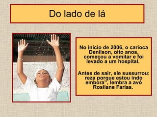 Do lado de lá No início de 2006, o carioca Denilson, oito anos, começou a vomitar e foi levado a um hospital.  Antes de sair, ele sussurrou: reza porque estou indo embora”, lembra a avó Rosilane Farias.                            
