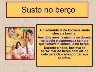   Susto no berço A mediunidade de Giovana ainda choca a família.  Aos dois anos, a menina só dormia no tapete e esperneava sempre que tentavam colocá-la no berço.   Durante a noite, bastava se aproximar do berço com ela no colo para Giovana acordar aos prantos. 