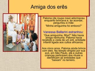 Amiga dos erês Paloma (de roupa rosa) adormeceu enquanto brincava e, ao acordar, perguntou à mãe: “ Minha amiguinha foi embora?”  Vanessa Ballarini estranhou:   “ Que amiguinha, filha?” Não havia amiga nenhuma. Paloma havia recebido a visita de um erê, entidade infantil ligada aos cultos africanos.  Aos cinco anos, Paloma ainda brinca com eles. No templo dirigido por sua avó, em São Paulo, ela e outras crianças participam dos rituais e identificam as entidades que “baixam” no terreiro.  