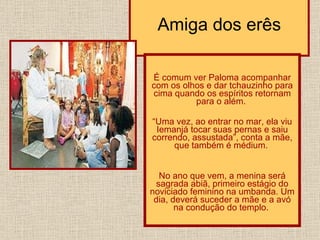 Amiga dos erês É comum ver Paloma acompanhar com os olhos e dar tchauzinho para cima quando os espíritos retornam para o além.  “ Uma vez, ao entrar no mar, ela viu Iemanjá tocar suas pernas e saiu correndo, assustada”, conta a mãe, que também é médium.  No ano que vem, a menina será sagrada abiã, primeiro estágio do noviciado feminino na umbanda. Um dia, deverá suceder a mãe e a avó na condução do templo.  