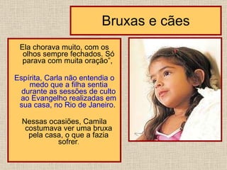 Bruxas e cães Ela chorava muito, com os olhos sempre fechados. Só parava com muita oração”,  Espírita, Carla não entendia o medo que a filha sentia durante as sessões de culto ao Evangelho realizadas em sua casa, no Rio de Janeiro .  Nessas ocasiões, Camila costumava ver uma bruxa pela casa, o que a fazia sofrer .                           