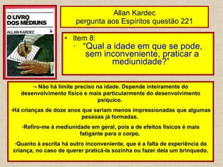 Allan Kardec pergunta aos Espíritos questão 221 Item 8: “ Qual a idade em que se pode, sem inconveniente, praticar a mediunidade?”   - Não há limite preciso na idade. Depende inteiramente do desenvolvimento físico e mais particularmente do desenvolvimento psíquico.  Há crianças de doze anos que seriam menos impressionadas que algumas pessoas já formadas.  Refiro-me à mediunidade em geral, pois a de efeitos físicos é mais fatigante para o corpo.  Quanto à escrita há outro inconveniente, que é a falta de experiência da criança, no caso de querer praticá-la sozinha ou fazer dela um brinquedo. 