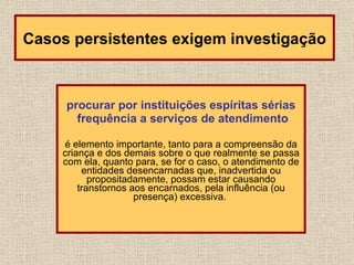 procurar por instituições espíritas sérias frequência a serviços de atendimento é elemento importante, tanto para a compreensão da criança e dos demais sobre o que realmente se passa com ela, quanto para, se for o caso, o atendimento de entidades desencarnadas que, inadvertida ou propositadamente, possam estar causando transtornos aos encarnados, pela influência (ou presença) excessiva.  Casos persistentes exigem investigação 