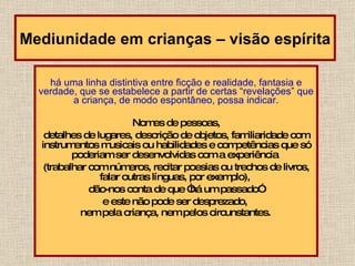 há uma linha distintiva entre ficção e realidade, fantasia e verdade, que se estabelece a partir de certas “revelações” que a criança, de modo espontâneo, possa indicar. Nomes de pessoas,  detalhes de lugares, descrição de objetos, familiaridade com instrumentos musicais ou habilidades e competências que só poderiam ser desenvolvidas com a experiência  (trabalhar com números, recitar poesias ou trechos de livros, falar outras línguas, por exemplo),  dão-nos conta de que “há um passado”  e este não pode ser desprezado,  nem pela criança, nem pelos circunstantes.   Mediunidade em crianças – visão espírita 