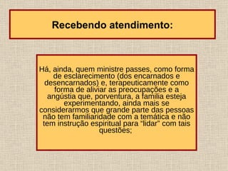 Há, ainda, quem ministre passes, como forma de esclarecimento (dos encarnados e desencarnados) e, terapeuticamente como forma de aliviar as preocupações e a angústia que, porventura, a familia esteja experimentando, ainda mais se considerarmos que grande parte das pessoas não tem familiaridade com a temática e não tem instrução espiritual para “lidar” com tais questões;   Recebendo atendimento: 