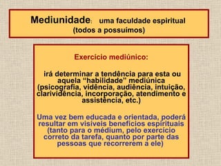 Exercício mediúnico: irá determinar a tendência para esta ou aquela “habilidade” mediúnica (psicografia, vidência, audiência, intuição, clarividência, incorporação, atendimento e assistência, etc.) Uma vez bem educada e orientada, poderá resultar em visíveis benefícios espirituais (tanto para o médium, pelo exercício correto da tarefa, quanto por parte das pessoas que recorrerem a ele)   Mediunidade :  uma faculdade espiritual  (todos a possuímos) 