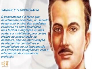 SANGUE E FLUIDOTERAPIA
O pensamento é a força que,
devidamente orientada, no sentido
de garantir o nível das entidades
celulares no reino fisiológico,
lhes facilita a migração ou lhes
acelera a mobilidade para certos
efeitos de preservação ou
defensiva, seja na improvisação
de elementos combativos e
imunológicos ou na impugnação
aos processos patogênicos, com a
intervenção da consciência
profunda.
 