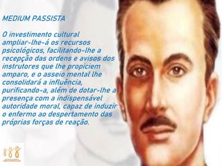 MEDIUM PASSISTA
O investimento cultural
ampliar-lhe-á os recursos
psicológicos, facilitando-lhe a
recepção das ordens e avisos dos
instrutores que lhe propiciem
amparo, e o asseio mental lhe
consolidará a influência,
purificando-a, além de dotar-lhe a
presença com a indispensável
autoridade moral, capaz de induzir
o enfermo ao despertamento das
próprias forças de reação.
 