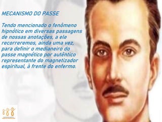 MECANISMO DO PASSE
Tendo mencionado o fenômeno
hipnótico em diversas passagens
de nossas anotações, a ele
recorreremos, ainda uma vez,
para definir o medianeiro do
passe magnético por autêntico
representante do magnetizador
espiritual, à frente do enfermo.
 