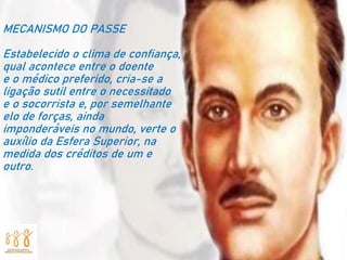 MECANISMO DO PASSE
Estabelecido o clima de confiança,
qual acontece entre o doente
e o médico preferido, cria-se a
ligação sutil entre o necessitado
e o socorrista e, por semelhante
elo de forças, ainda
imponderáveis no mundo, verte o
auxílio da Esfera Superior, na
medida dos créditos de um e
outro.
 