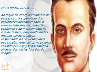 MECANISMO DO PASSE
Ao toque da energia emanante do
passe, com a supervisão dos
benfeitores desencarnados, o
próprio enfermo, na pauta da
confiança e do merecimento de
que dá testemunho, emite ondas
mentais características,
assimilando os recursos vitais
que recebe, retendo-os na própria
constituição fisiopsicossomática,
através das várias funções do
sangue.
 
