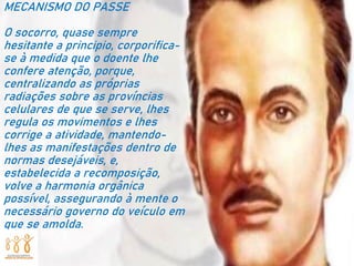 MECANISMO DO PASSE
O socorro, quase sempre
hesitante a principio, corporifica-
se à medida que o doente lhe
confere atenção, porque,
centralizando as próprias
radiações sobre as províncias
celulares de que se serve, lhes
regula os movimentos e lhes
corrige a atividade, mantendo-
lhes as manifestações dentro de
normas desejáveis, e,
estabelecida a recomposição,
volve a harmonia orgânica
possível, assegurando à mente o
necessário governo do veículo em
que se amolda.
 
