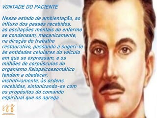 VONTADE DO PACIENTE
Nesse estado de ambientação, ao
influxo dos passes recebidos,
as oscilações mentais do enfermo
se condensam, mecanicamente,
na direção do trabalho
restaurativo, passando a sugeri-lo
às entidades celulares do veículo
em que se expressam, e os
milhões de corpúsculos do
organismo fisiopsicossomático
tendem a obedecer,
instintivamente, às ordens
recebidas, sintonizando-se com
os propósitos do comando
espiritual que os agrega.
 