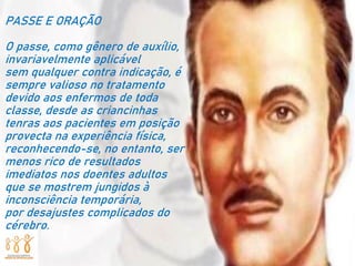 PASSE E ORAÇÃO
O passe, como gênero de auxílio,
invariavelmente aplicável
sem qualquer contra indicação, é
sempre valioso no tratamento
devido aos enfermos de toda
classe, desde as criancinhas
tenras aos pacientes em posição
provecta na experiência física,
reconhecendo-se, no entanto, ser
menos rico de resultados
imediatos nos doentes adultos
que se mostrem jungidos à
inconsciência temporária,
por desajustes complicados do
cérebro.
 