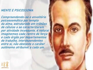 MENTE E PSICOSSOMA
Compreendendo-se o envoltório
psicossomático por templo
da alma, estruturado em trilhões
de células a se caracterizarem
por atividade incessante, é natural
imaginemos cada centro de força
e cada órgão por departamentos
de trabalho, interdependentes
entre si, não obstante o caráter
autônomo atribuível a cada um.
 