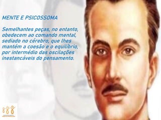 MENTE E PSICOSSOMA
Semelhantes peças, no entanto,
obedecem ao comando mental,
sediado no cérebro, que lhes
mantém a coesão e o equilíbrio,
por intermédio das oscilações
inestancáveis do pensamento.
 