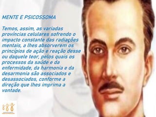MENTE E PSICOSSOMA
Temos, assim, as variadas
províncias celulares sofrendo o
impacto constante das radiações
mentais, a lhes absorverem os
princípios de ação e reação desse
ou daquele teor, pelos quais os
processos da saúde e da
enfermidade, da harmonia e da
desarmonia são associados e
desassociados, conforme a
direção que lhes imprima a
vontade.
 