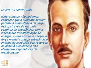 MENTE E PSICOSSOMA
Naturalmente não podemos
esquecer que o alimento comum
garante a subsistência do corpo
físico, através da permuta
contínua de substâncias com a
incessante transformação de
energia, e isso acontece porque a
força mental conjuga substância e
energia na produção dos recursos
de apoio à existência e dos
elementos reguladores do
metabolismo.
 